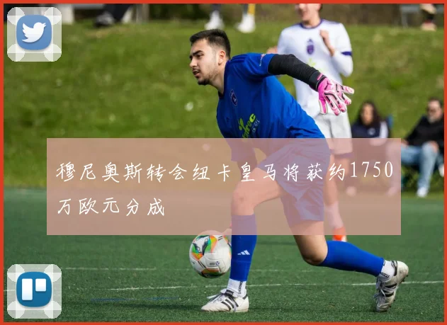 穆尼奥斯转会纽卡皇马将获约1750万欧元分成