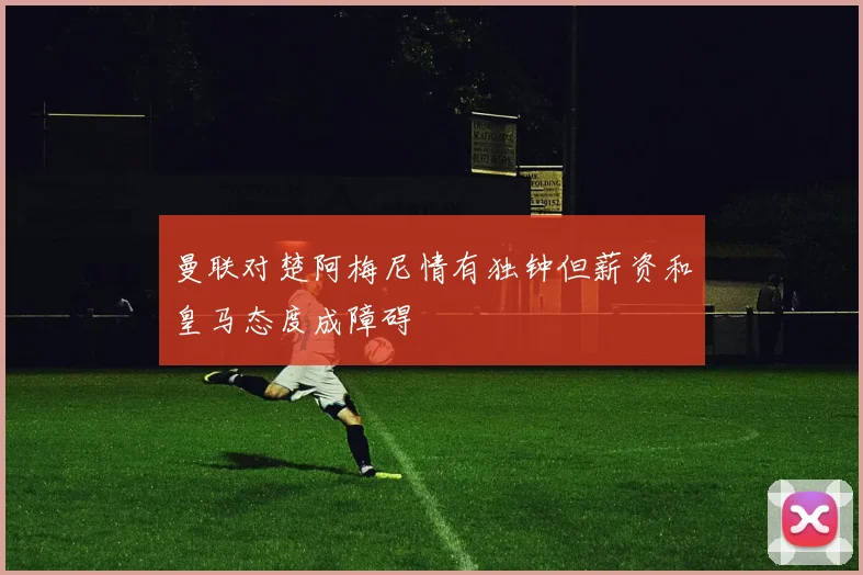 曼联对楚阿梅尼情有独钟但薪资和皇马态度成障碍