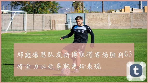 邱彪感恩队友拼搏取得客场胜利G3将全力以赴争取更好表现