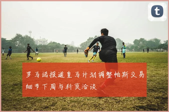 罗马诺报道皇马计划调整帕斯交易细节下周与科莫洽谈