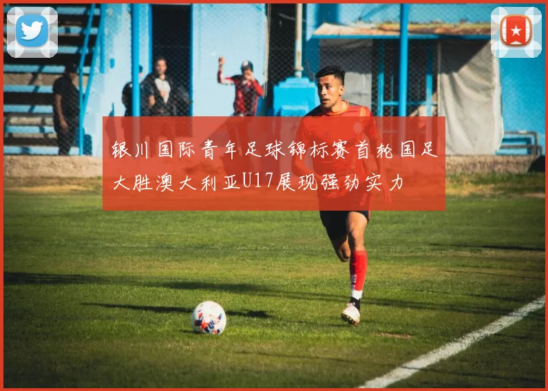 银川国际青年足球锦标赛首轮国足大胜澳大利亚U17展现强劲实力