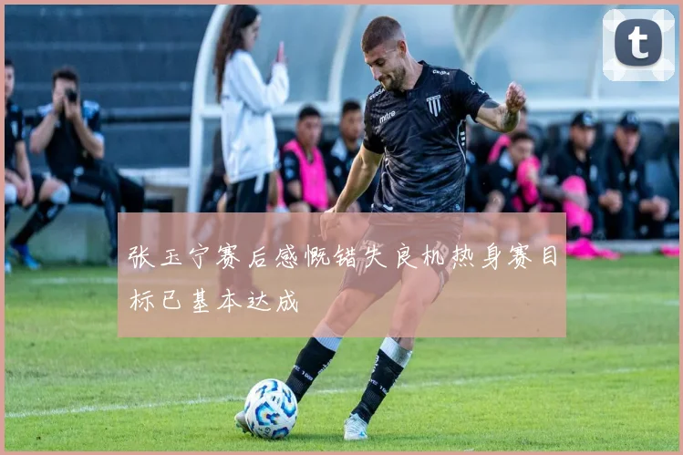 张玉宁赛后感慨错失良机热身赛目标已基本达成
