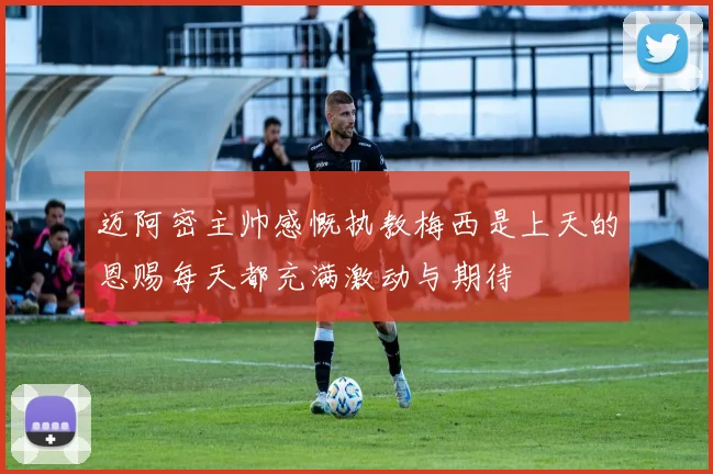 迈阿密主帅感慨执教梅西是上天的恩赐每天都充满激动与期待
