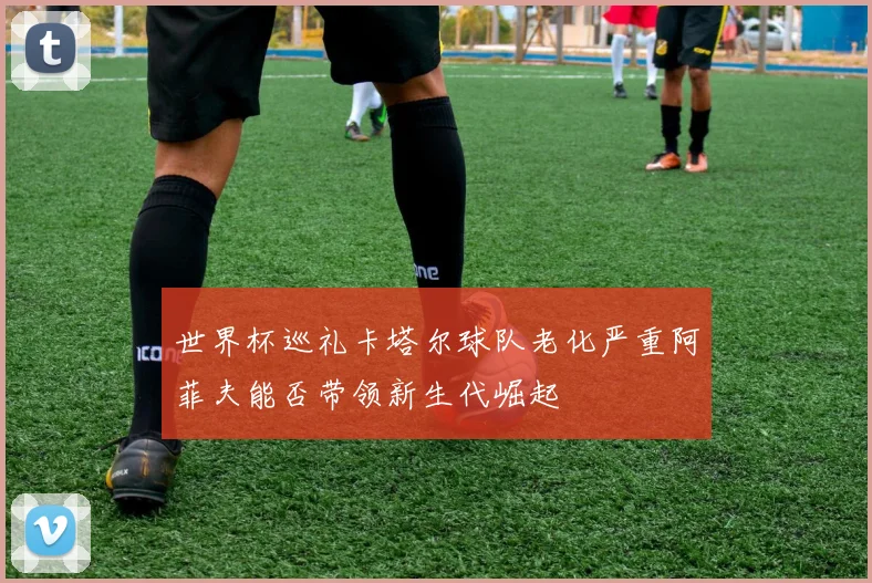 世界杯巡礼卡塔尔球队老化严重阿菲夫能否带领新生代崛起
