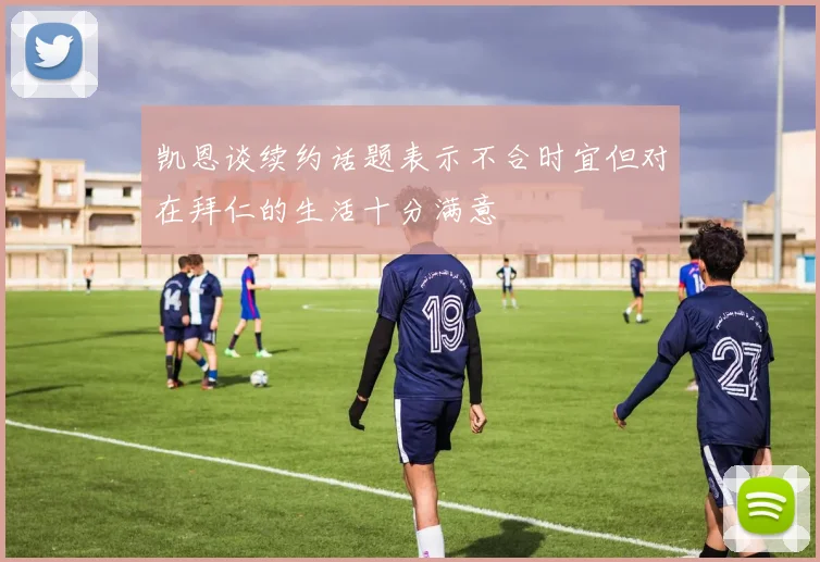 凯恩谈续约话题表示不合时宜但对在拜仁的生活十分满意