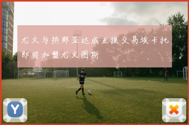 尤文与热那亚达成互换交易埃卡托即将加盟尤文图斯