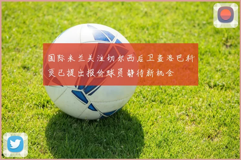 国际米兰关注切尔西后卫查洛巴科莫已提出报价球员静待新机会