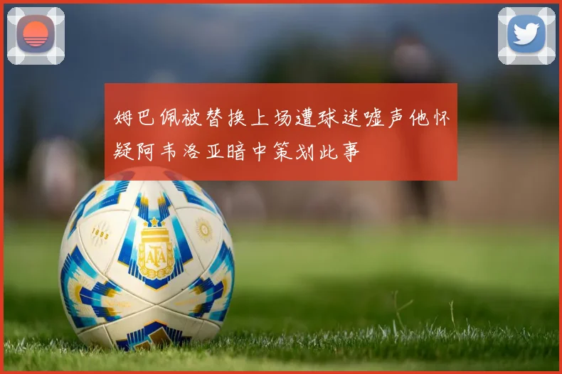 姆巴佩被替换上场遭球迷嘘声他怀疑阿韦洛亚暗中策划此事