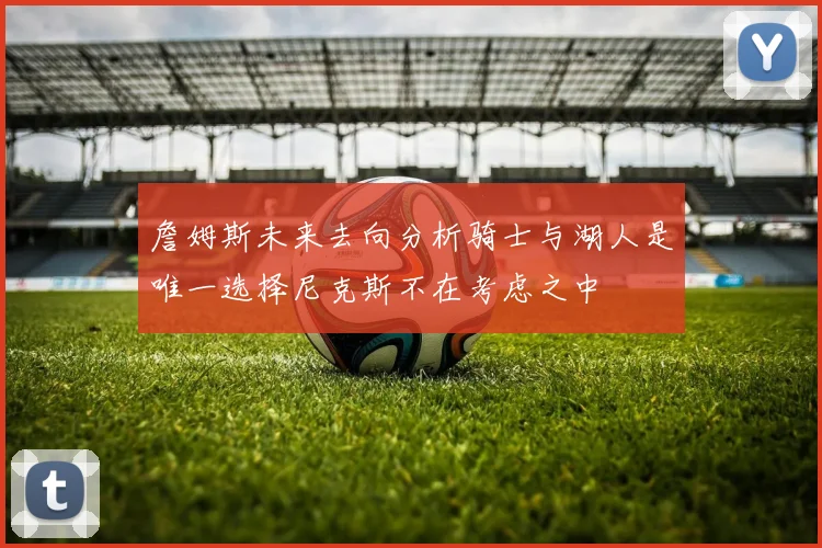 詹姆斯未来去向分析骑士与湖人是唯一选择尼克斯不在考虑之中