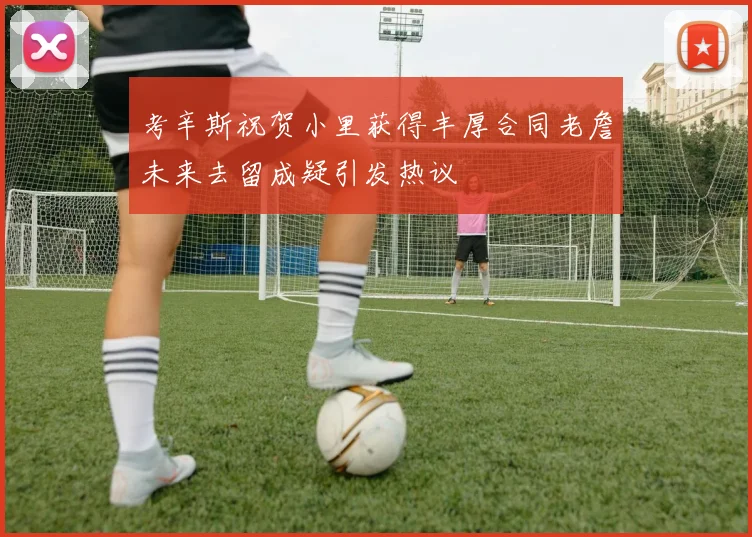考辛斯祝贺小里获得丰厚合同老詹未来去留成疑引发热议