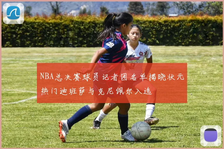 NBA总决赛球员记者团名单揭晓状元热门迪班萨与克尼佩尔入选