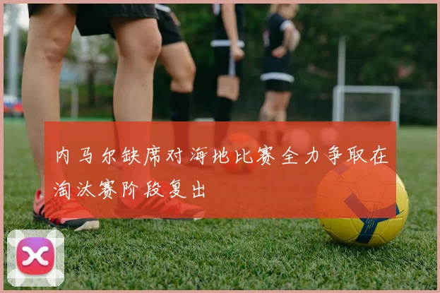 内马尔缺席对海地比赛全力争取在淘汰赛阶段复出